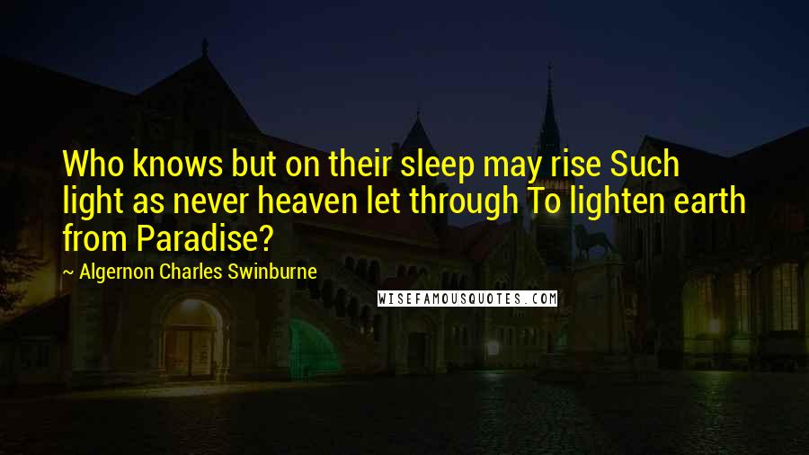 Algernon Charles Swinburne Quotes: Who knows but on their sleep may rise Such light as never heaven let through To lighten earth from Paradise?