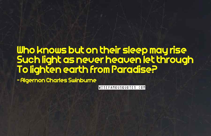 Algernon Charles Swinburne Quotes: Who knows but on their sleep may rise Such light as never heaven let through To lighten earth from Paradise?