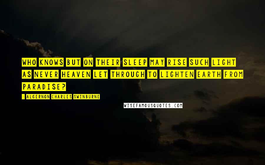 Algernon Charles Swinburne Quotes: Who knows but on their sleep may rise Such light as never heaven let through To lighten earth from Paradise?