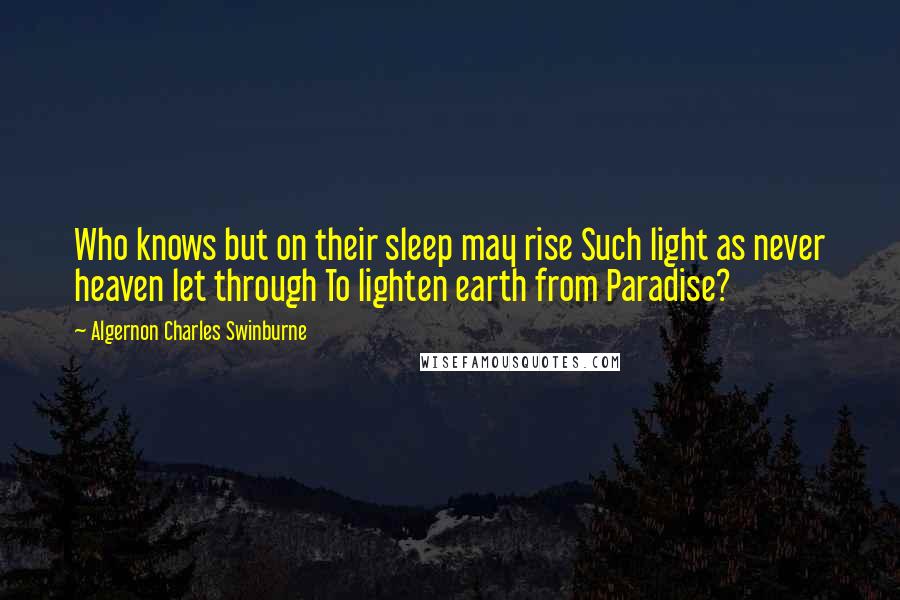 Algernon Charles Swinburne Quotes: Who knows but on their sleep may rise Such light as never heaven let through To lighten earth from Paradise?
