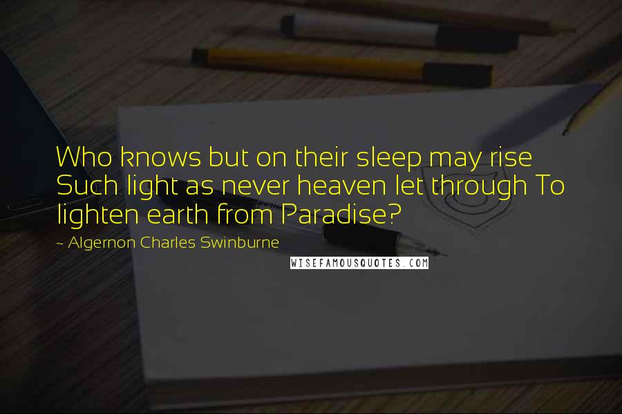 Algernon Charles Swinburne Quotes: Who knows but on their sleep may rise Such light as never heaven let through To lighten earth from Paradise?