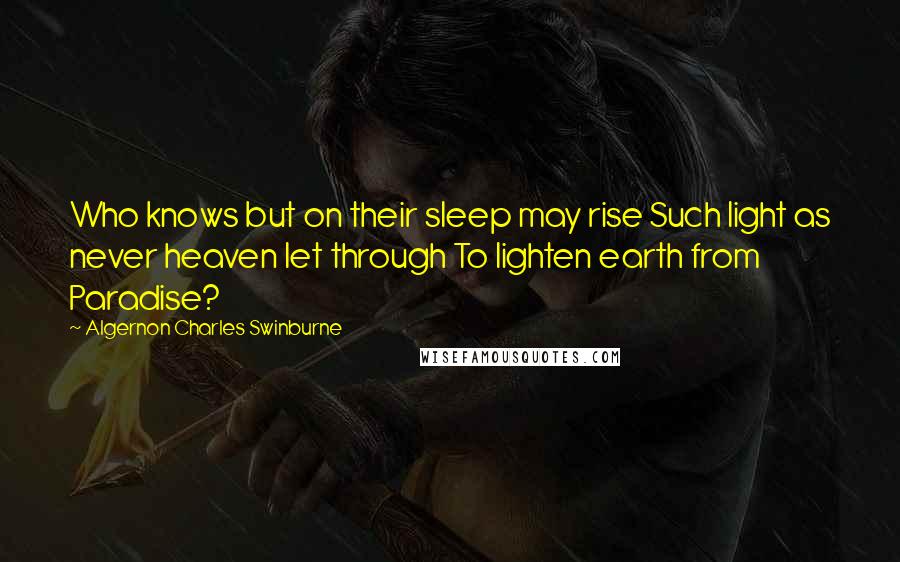 Algernon Charles Swinburne Quotes: Who knows but on their sleep may rise Such light as never heaven let through To lighten earth from Paradise?