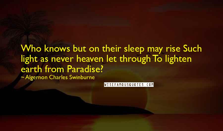 Algernon Charles Swinburne Quotes: Who knows but on their sleep may rise Such light as never heaven let through To lighten earth from Paradise?