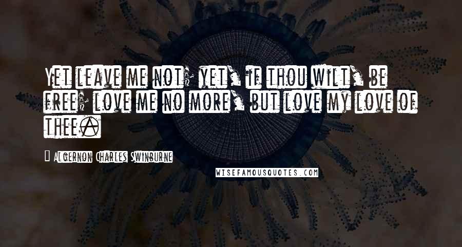 Algernon Charles Swinburne Quotes: Yet leave me not; yet, if thou wilt, be free; love me no more, but love my love of thee.