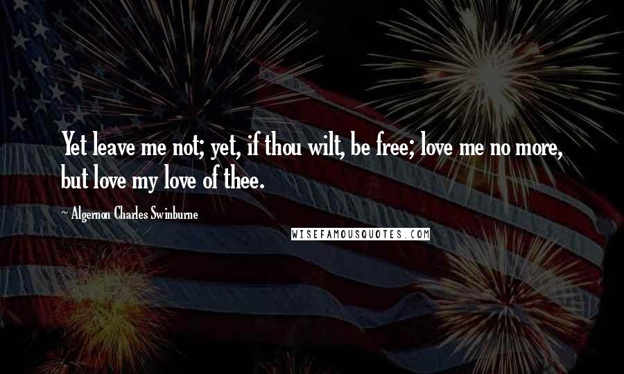 Algernon Charles Swinburne Quotes: Yet leave me not; yet, if thou wilt, be free; love me no more, but love my love of thee.