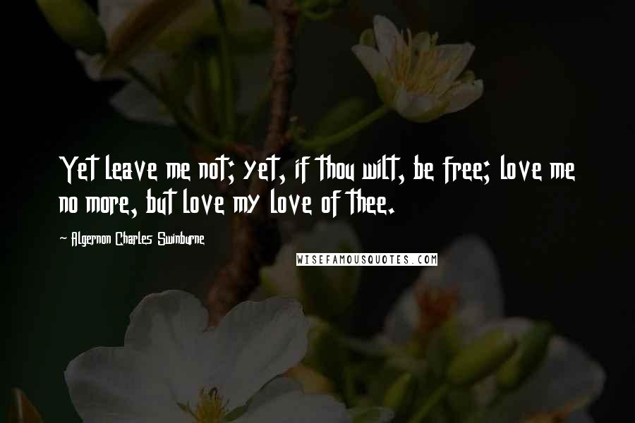 Algernon Charles Swinburne Quotes: Yet leave me not; yet, if thou wilt, be free; love me no more, but love my love of thee.