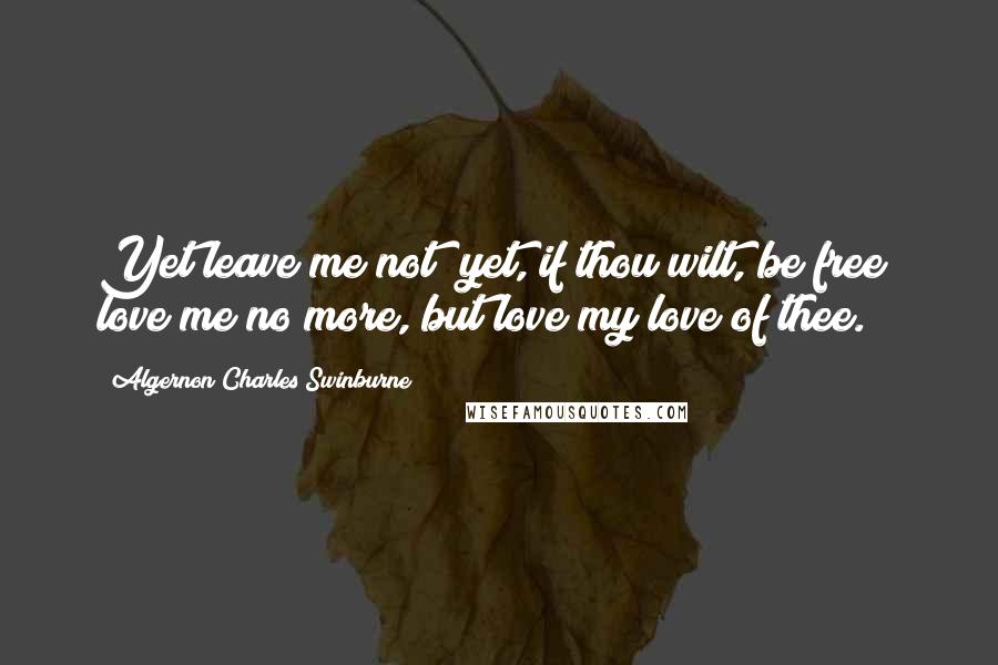 Algernon Charles Swinburne Quotes: Yet leave me not; yet, if thou wilt, be free; love me no more, but love my love of thee.