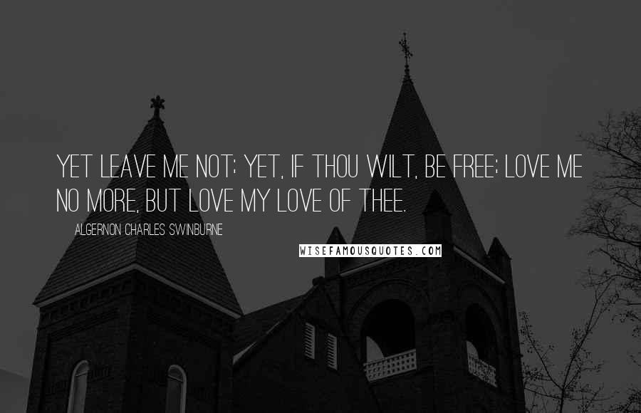 Algernon Charles Swinburne Quotes: Yet leave me not; yet, if thou wilt, be free; love me no more, but love my love of thee.