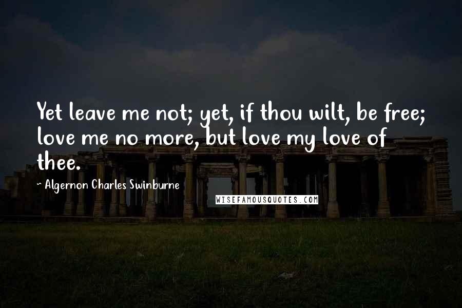 Algernon Charles Swinburne Quotes: Yet leave me not; yet, if thou wilt, be free; love me no more, but love my love of thee.