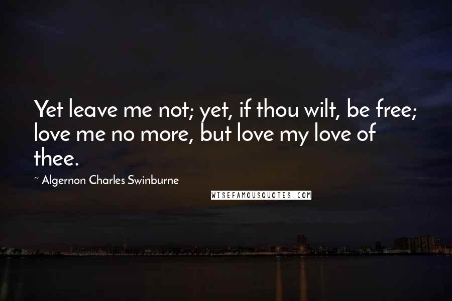 Algernon Charles Swinburne Quotes: Yet leave me not; yet, if thou wilt, be free; love me no more, but love my love of thee.