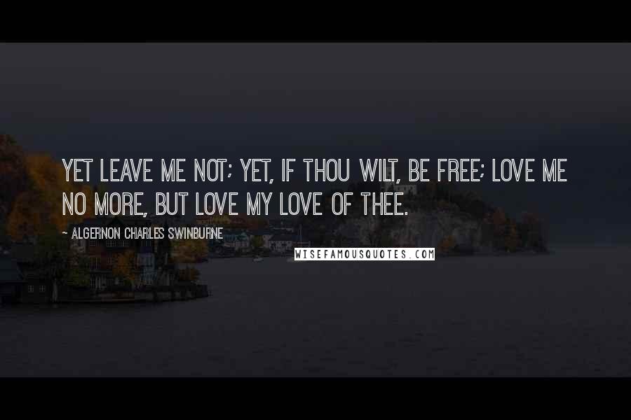 Algernon Charles Swinburne Quotes: Yet leave me not; yet, if thou wilt, be free; love me no more, but love my love of thee.