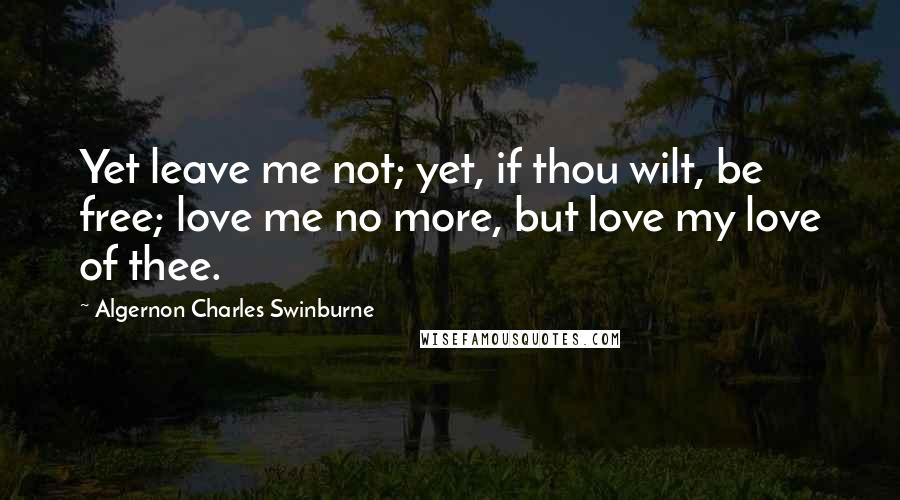 Algernon Charles Swinburne Quotes: Yet leave me not; yet, if thou wilt, be free; love me no more, but love my love of thee.