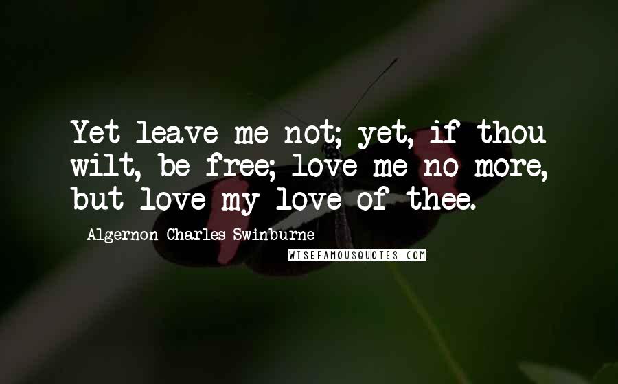 Algernon Charles Swinburne Quotes: Yet leave me not; yet, if thou wilt, be free; love me no more, but love my love of thee.