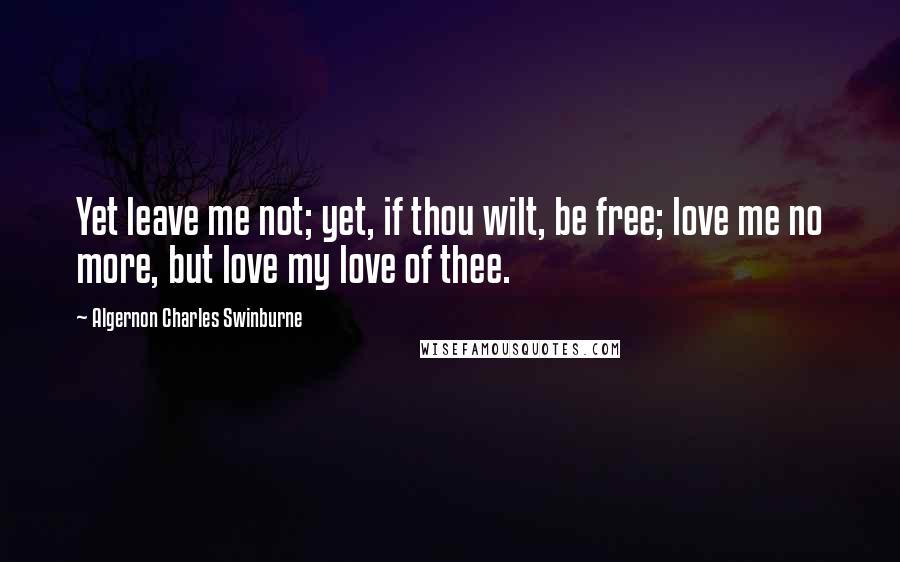 Algernon Charles Swinburne Quotes: Yet leave me not; yet, if thou wilt, be free; love me no more, but love my love of thee.