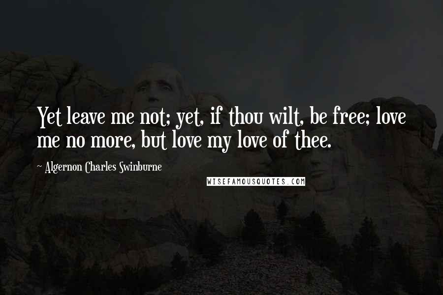 Algernon Charles Swinburne Quotes: Yet leave me not; yet, if thou wilt, be free; love me no more, but love my love of thee.