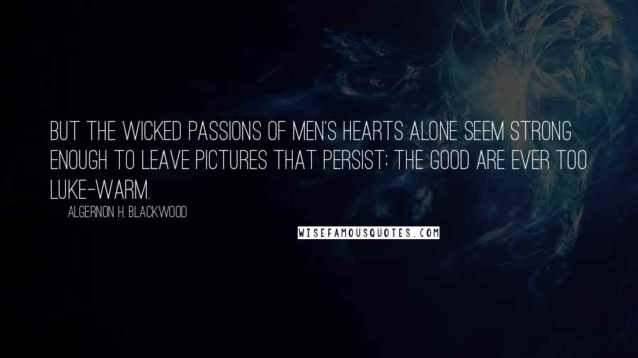 Algernon H. Blackwood Quotes: But the wicked passions of men's hearts alone seem strong enough to leave pictures that persist; the good are ever too luke-warm.