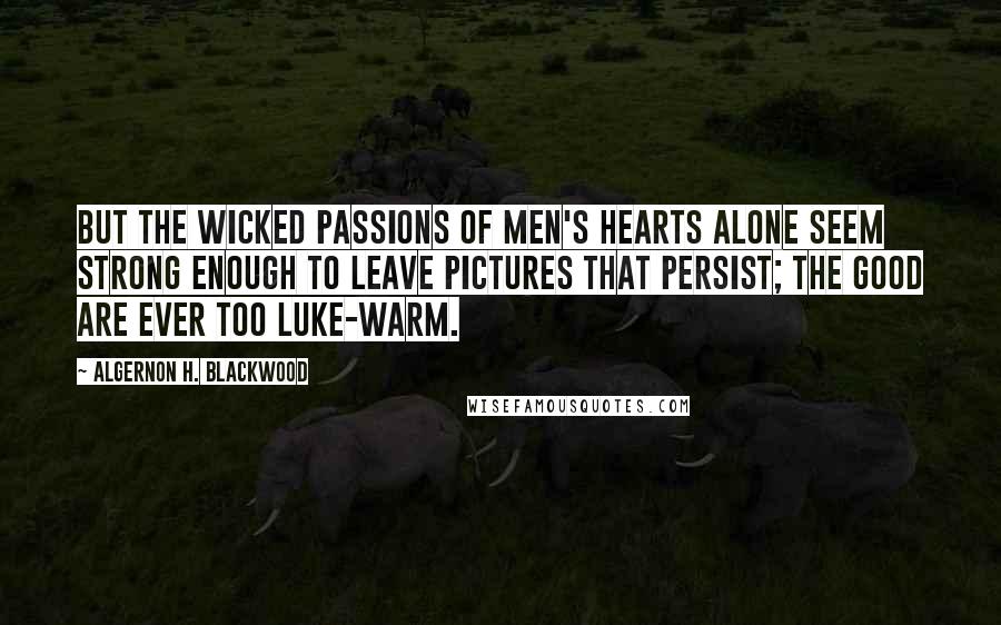 Algernon H. Blackwood Quotes: But the wicked passions of men's hearts alone seem strong enough to leave pictures that persist; the good are ever too luke-warm.