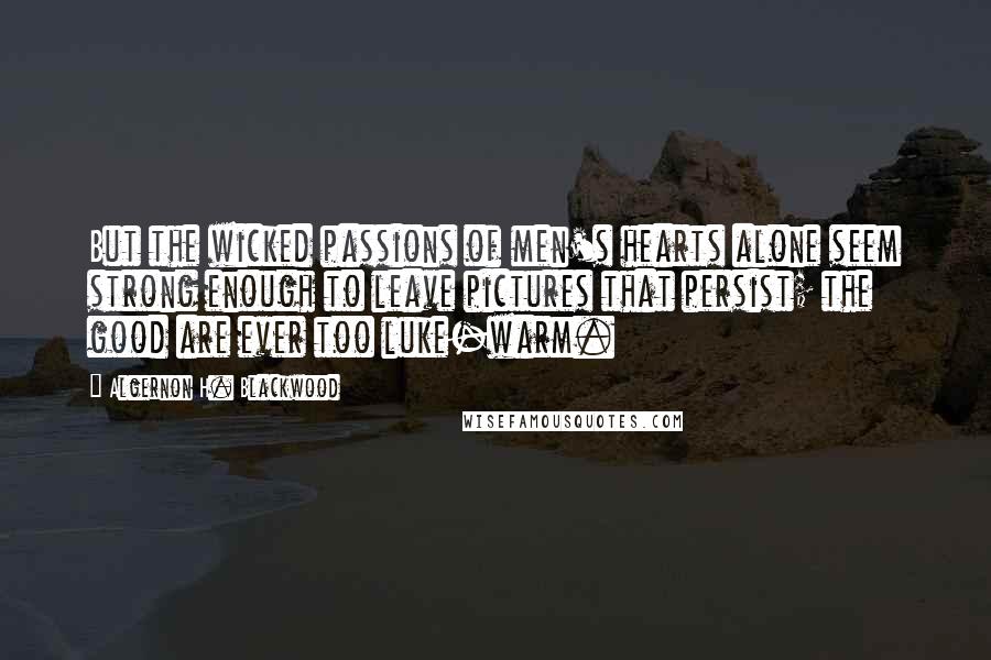 Algernon H. Blackwood Quotes: But the wicked passions of men's hearts alone seem strong enough to leave pictures that persist; the good are ever too luke-warm.