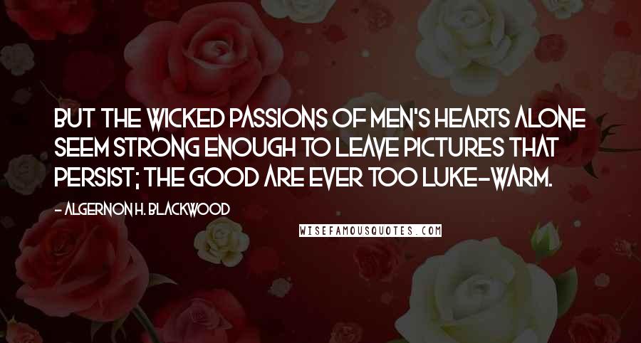 Algernon H. Blackwood Quotes: But the wicked passions of men's hearts alone seem strong enough to leave pictures that persist; the good are ever too luke-warm.
