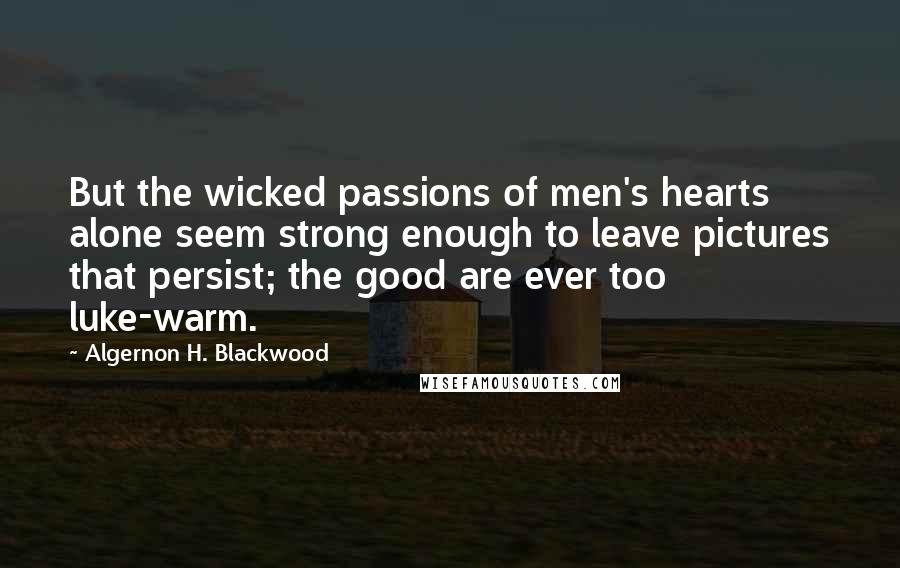 Algernon H. Blackwood Quotes: But the wicked passions of men's hearts alone seem strong enough to leave pictures that persist; the good are ever too luke-warm.