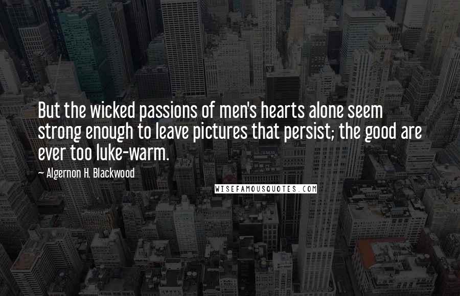 Algernon H. Blackwood Quotes: But the wicked passions of men's hearts alone seem strong enough to leave pictures that persist; the good are ever too luke-warm.