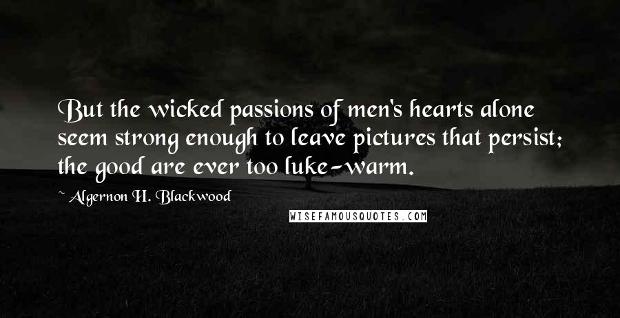 Algernon H. Blackwood Quotes: But the wicked passions of men's hearts alone seem strong enough to leave pictures that persist; the good are ever too luke-warm.