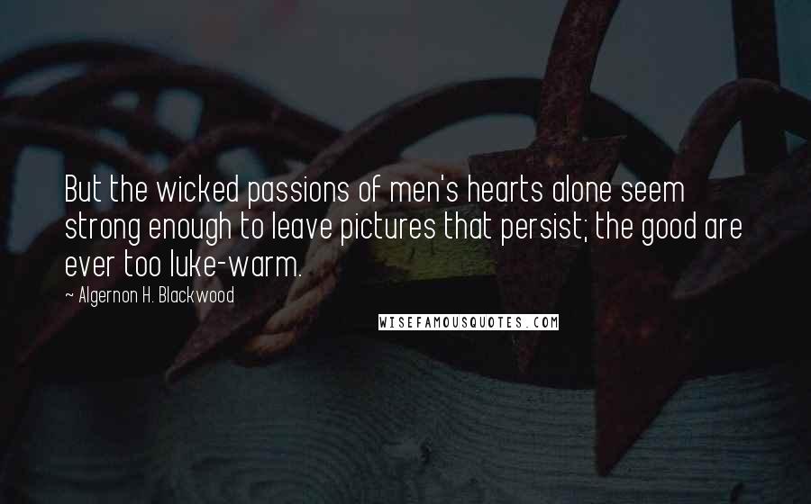 Algernon H. Blackwood Quotes: But the wicked passions of men's hearts alone seem strong enough to leave pictures that persist; the good are ever too luke-warm.