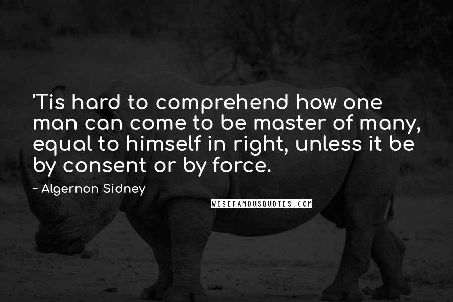 Algernon Sidney Quotes: 'Tis hard to comprehend how one man can come to be master of many, equal to himself in right, unless it be by consent or by force.