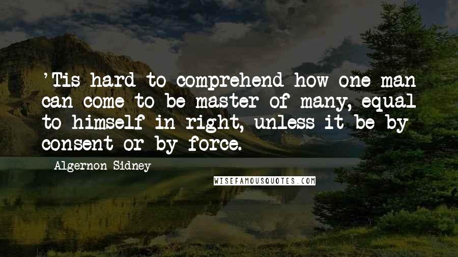 Algernon Sidney Quotes: 'Tis hard to comprehend how one man can come to be master of many, equal to himself in right, unless it be by consent or by force.