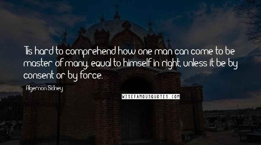 Algernon Sidney Quotes: 'Tis hard to comprehend how one man can come to be master of many, equal to himself in right, unless it be by consent or by force.