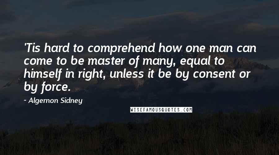 Algernon Sidney Quotes: 'Tis hard to comprehend how one man can come to be master of many, equal to himself in right, unless it be by consent or by force.