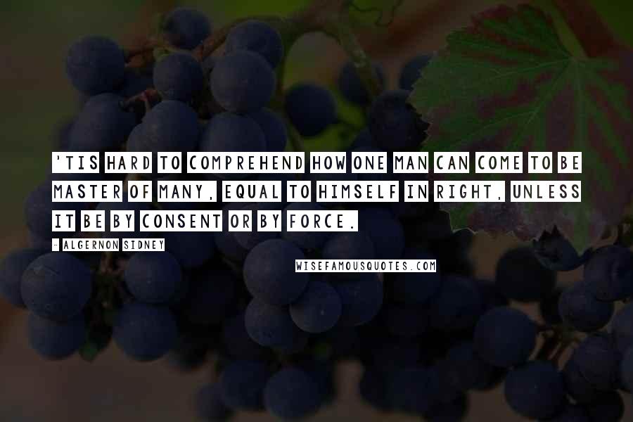Algernon Sidney Quotes: 'Tis hard to comprehend how one man can come to be master of many, equal to himself in right, unless it be by consent or by force.