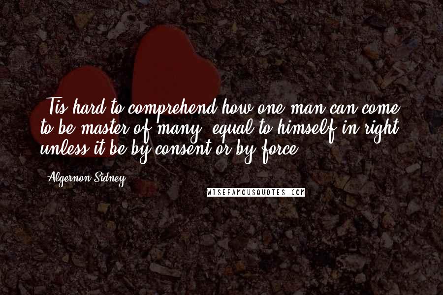 Algernon Sidney Quotes: 'Tis hard to comprehend how one man can come to be master of many, equal to himself in right, unless it be by consent or by force.