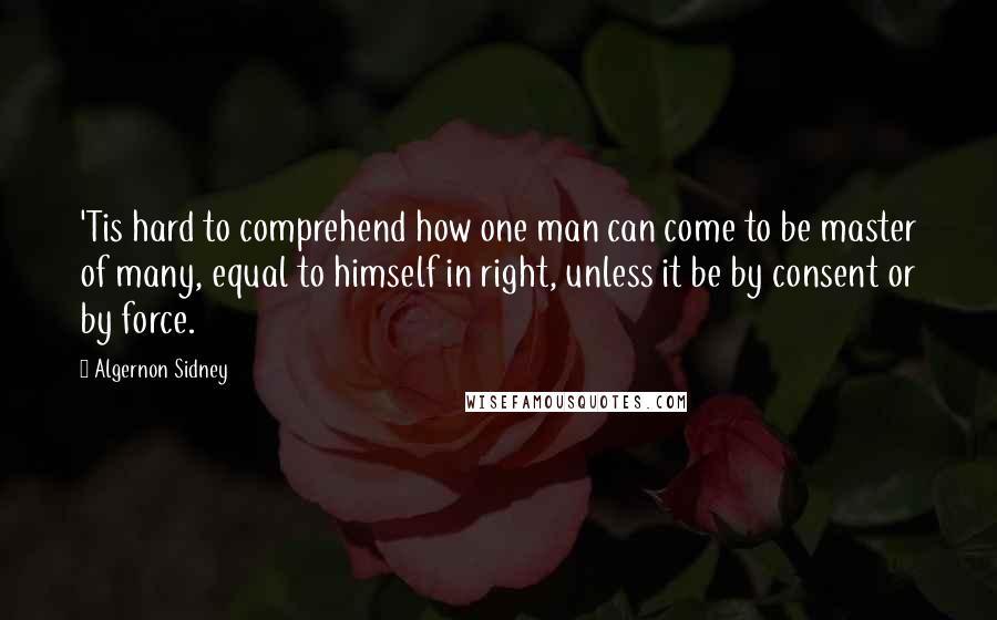 Algernon Sidney Quotes: 'Tis hard to comprehend how one man can come to be master of many, equal to himself in right, unless it be by consent or by force.