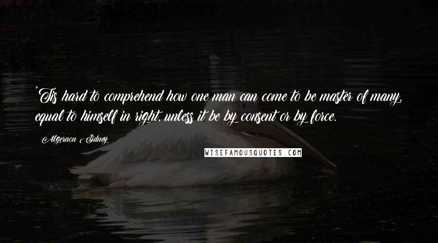 Algernon Sidney Quotes: 'Tis hard to comprehend how one man can come to be master of many, equal to himself in right, unless it be by consent or by force.