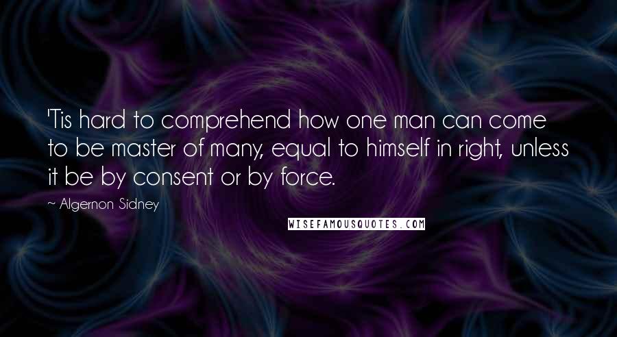 Algernon Sidney Quotes: 'Tis hard to comprehend how one man can come to be master of many, equal to himself in right, unless it be by consent or by force.