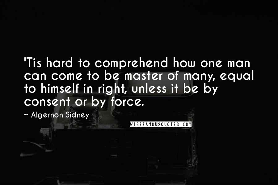 Algernon Sidney Quotes: 'Tis hard to comprehend how one man can come to be master of many, equal to himself in right, unless it be by consent or by force.