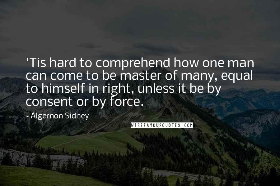 Algernon Sidney Quotes: 'Tis hard to comprehend how one man can come to be master of many, equal to himself in right, unless it be by consent or by force.