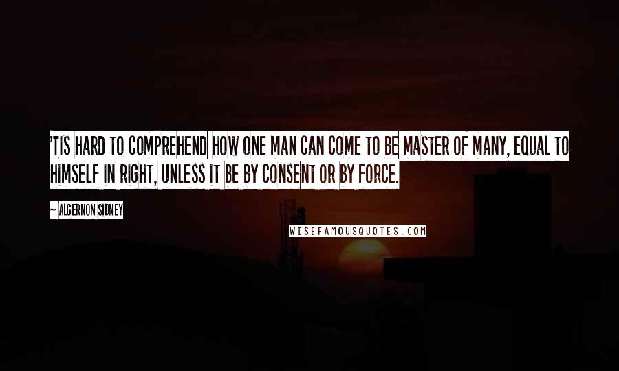 Algernon Sidney Quotes: 'Tis hard to comprehend how one man can come to be master of many, equal to himself in right, unless it be by consent or by force.