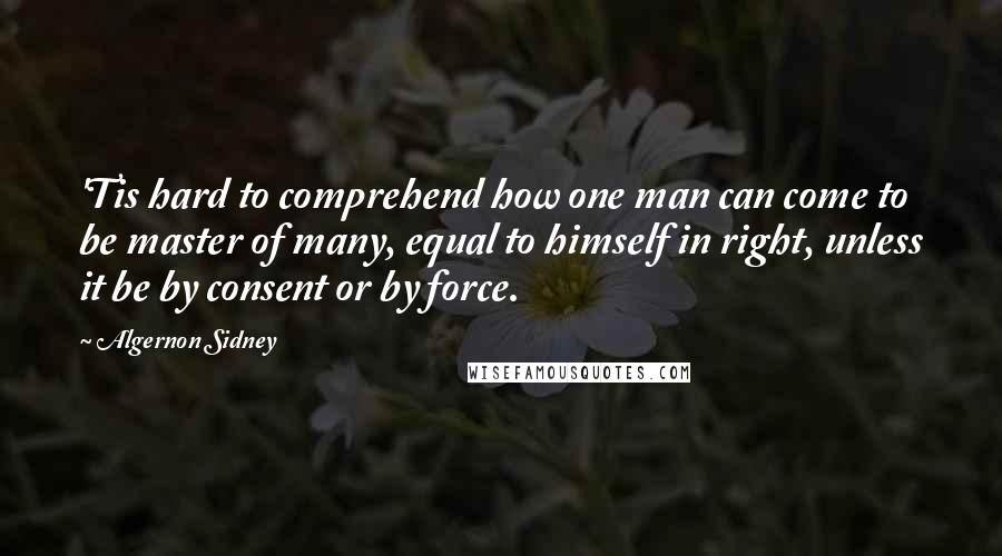 Algernon Sidney Quotes: 'Tis hard to comprehend how one man can come to be master of many, equal to himself in right, unless it be by consent or by force.