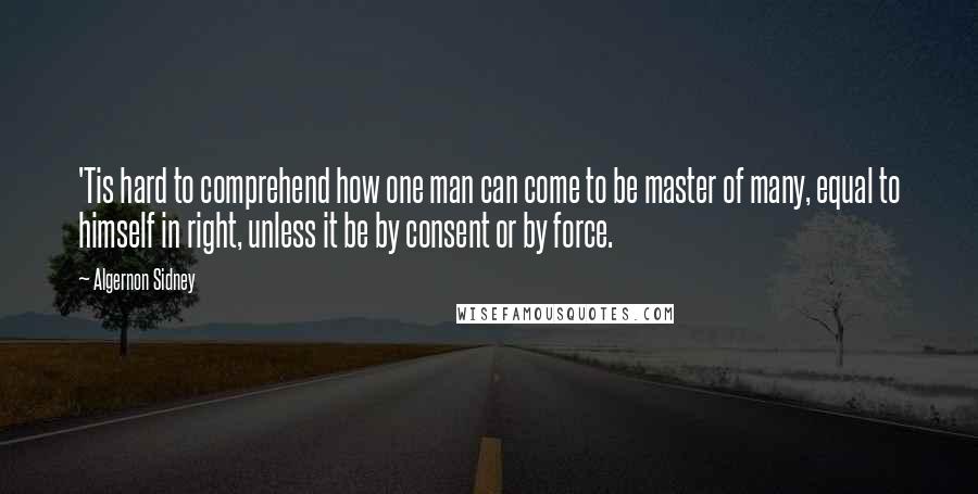 Algernon Sidney Quotes: 'Tis hard to comprehend how one man can come to be master of many, equal to himself in right, unless it be by consent or by force.