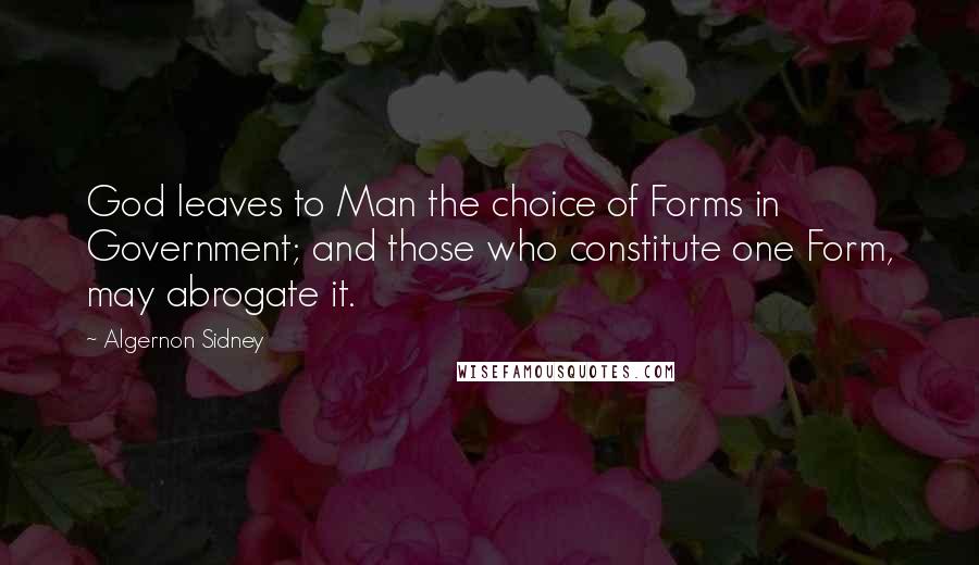 Algernon Sidney Quotes: God leaves to Man the choice of Forms in Government; and those who constitute one Form, may abrogate it.