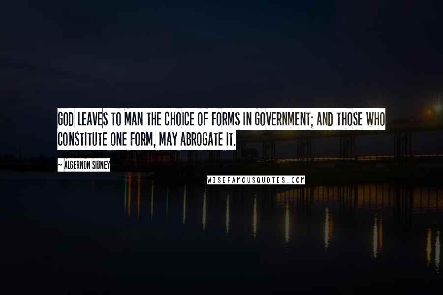 Algernon Sidney Quotes: God leaves to Man the choice of Forms in Government; and those who constitute one Form, may abrogate it.