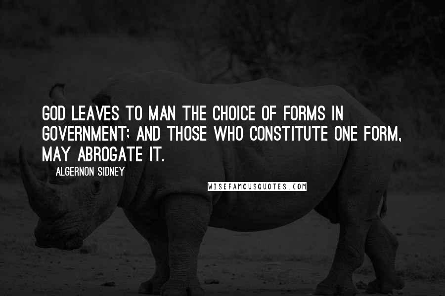 Algernon Sidney Quotes: God leaves to Man the choice of Forms in Government; and those who constitute one Form, may abrogate it.