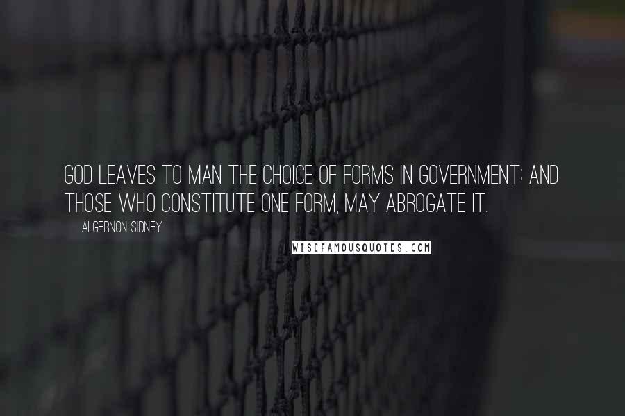 Algernon Sidney Quotes: God leaves to Man the choice of Forms in Government; and those who constitute one Form, may abrogate it.