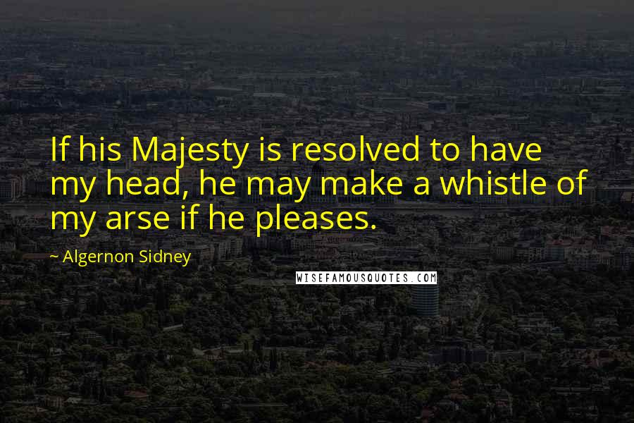 Algernon Sidney Quotes: If his Majesty is resolved to have my head, he may make a whistle of my arse if he pleases.