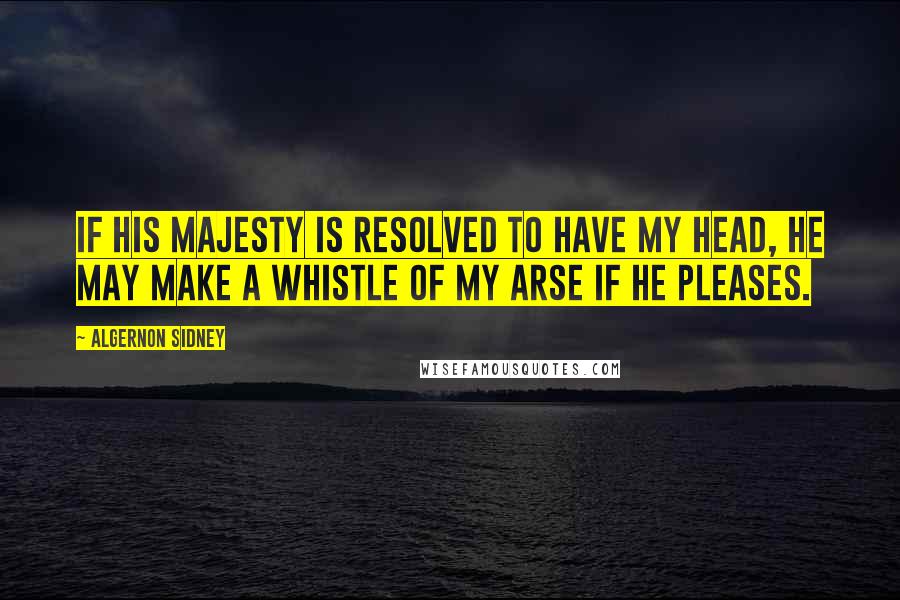 Algernon Sidney Quotes: If his Majesty is resolved to have my head, he may make a whistle of my arse if he pleases.