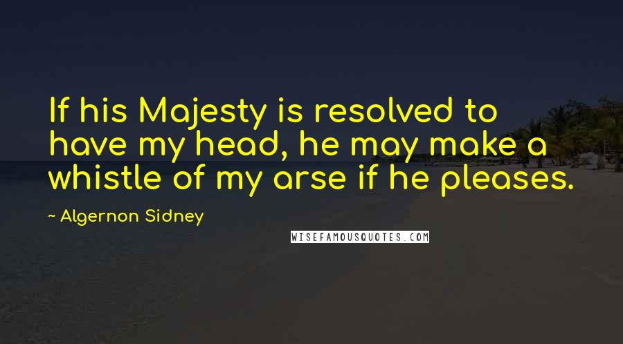 Algernon Sidney Quotes: If his Majesty is resolved to have my head, he may make a whistle of my arse if he pleases.