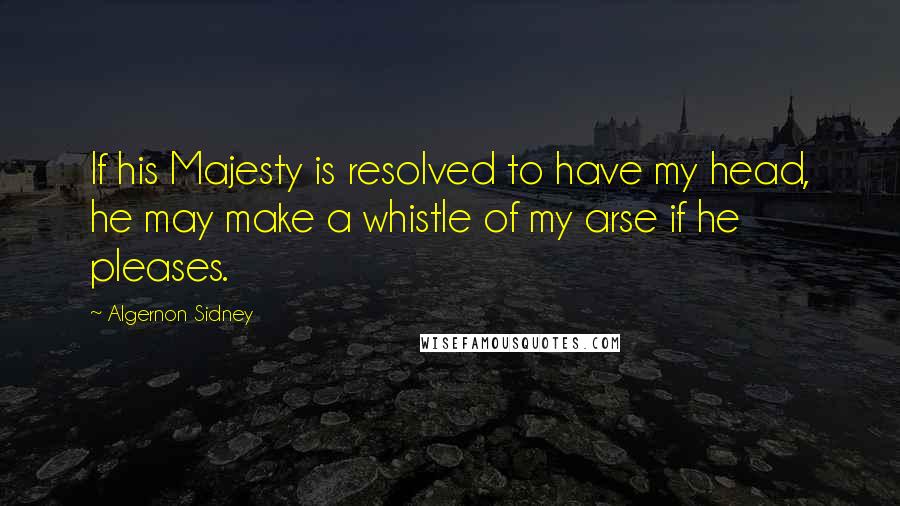 Algernon Sidney Quotes: If his Majesty is resolved to have my head, he may make a whistle of my arse if he pleases.