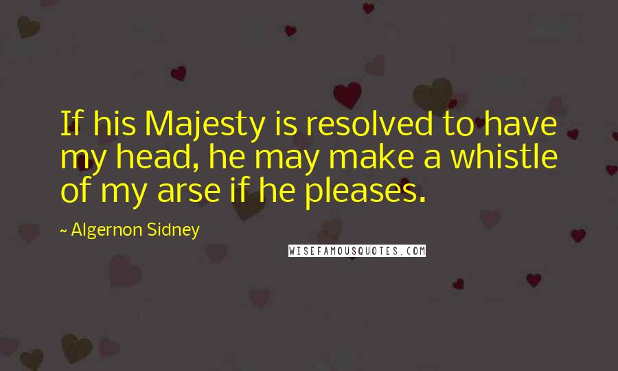 Algernon Sidney Quotes: If his Majesty is resolved to have my head, he may make a whistle of my arse if he pleases.